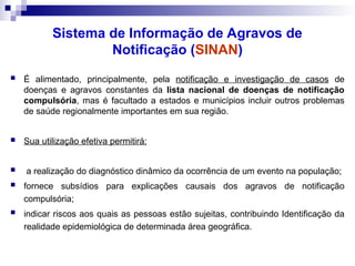 Sistema de Informação de Agravos de
Notificação (SINAN)
 É alimentado, principalmente, pela notificação e investigação de casos de
doenças e agravos constantes da lista nacional de doenças de notificação
compulsória, mas é facultado a estados e municípios incluir outros problemas
de saúde regionalmente importantes em sua região.
 Sua utilização efetiva permitirá:
 a realização do diagnóstico dinâmico da ocorrência de um evento na população;
 fornece subsídios para explicações causais dos agravos de notificação
compulsória;
 indicar riscos aos quais as pessoas estão sujeitas, contribuindo Identificação da
realidade epidemiológica de determinada área geográfica.
 