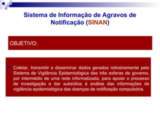 OBJETIVO:
 Coletar, transmitir e disseminar dados gerados rotineiramente pelo
Sistema de Vigilância Epidemiológica das três esferas de governo,
por intermédio de uma rede informatizada, para apoiar o processo
de investigação e dar subsídios à análise das informações de
vigilância epidemiológica das doenças de notificação compulsória.
Sistema de Informação de Agravos de
Notificação (SINAN)
 