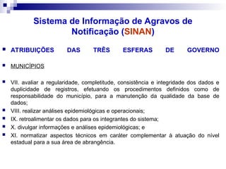  ATRIBUIÇÕES DAS TRÊS ESFERAS DE GOVERNO
 MUNICÍPIOS
 VII. avaliar a regularidade, completitude, consistência e integridade dos dados e
duplicidade de registros, efetuando os procedimentos definidos como de
responsabilidade do município, para a manutenção da qualidade da base de
dados;
 VIII. realizar análises epidemiológicas e operacionais;
 IX. retroalimentar os dados para os integrantes do sistema;
 X. divulgar informações e análises epidemiológicas; e
 XI. normatizar aspectos técnicos em caráter complementar à atuação do nível
estadual para a sua área de abrangência.
Sistema de Informação de Agravos de
Notificação (SINAN)
 