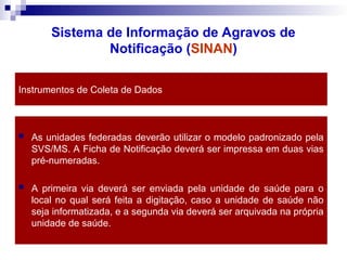 Instrumentos de Coleta de Dados
 As unidades federadas deverão utilizar o modelo padronizado pela
SVS/MS. A Ficha de Notificação deverá ser impressa em duas vias
pré-numeradas.
 A primeira via deverá ser enviada pela unidade de saúde para o
local no qual será feita a digitação, caso a unidade de saúde não
seja informatizada, e a segunda via deverá ser arquivada na própria
unidade de saúde.
Sistema de Informação de Agravos de
Notificação (SINAN)
 