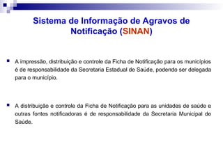Sistema de Informação de Agravos de
Notificação (SINAN)
 A impressão, distribuição e controle da Ficha de Notificação para os municípios
é de responsabilidade da Secretaria Estadual de Saúde, podendo ser delegada
para o município.
 A distribuição e controle da Ficha de Notificação para as unidades de saúde e
outras fontes notificadoras é de responsabilidade da Secretaria Municipal de
Saúde.
 