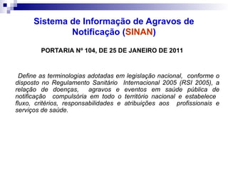 Sistema de Informação de Agravos de
Notificação (SINAN)
PORTARIA Nº 104, DE 25 DE JANEIRO DE 2011
Define as terminologias adotadas em legislação nacional, conforme o
disposto no Regulamento Sanitário Internacional 2005 (RSI 2005), a
relação de doenças, agravos e eventos em saúde pública de
notificação compulsória em todo o território nacional e estabelece
fluxo, critérios, responsabilidades e atribuições aos profissionais e
serviços de saúde.
 
