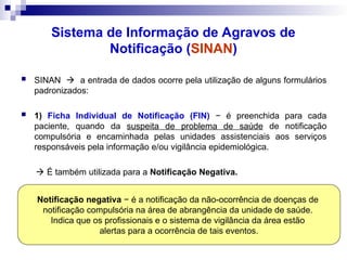 Sistema de Informação de Agravos de
Notificação (SINAN)
 SINAN  a entrada de dados ocorre pela utilização de alguns formulários
padronizados:
 1) Ficha Individual de Notificação (FIN) − é preenchida para cada
paciente, quando da suspeita de problema de saúde de notificação
compulsória e encaminhada pelas unidades assistenciais aos serviços
responsáveis pela informação e/ou vigilância epidemiológica.
 É também utilizada para a Notificação Negativa.
Notificação negativa − é a notificação da não-ocorrência de doenças de
notificação compulsória na área de abrangência da unidade de saúde.
Indica que os profissionais e o sistema de vigilância da área estão
alertas para a ocorrência de tais eventos.
 