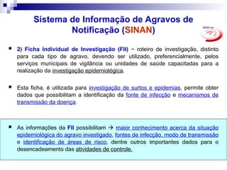 Sistema de Informação de Agravos de
Notificação (SINAN)
 2) Ficha Individual de Investigação (FII) − roteiro de investigação, distinto
para cada tipo de agravo, devendo ser utilizado, preferencialmente, pelos
serviços municipais de vigilância ou unidades de saúde capacitadas para a
realização da investigação epidemiológica.
 Esta ficha, é utilizada para investigação de surtos e epidemias, permite obter
dados que possibilitam a identificação da fonte de infecção e mecanismos de
transmissão da doença.
 As informações da FII possibilitam  maior conhecimento acerca da situação
epidemiológica do agravo investigado, fontes de infecção, modo de transmissão
e identificação de áreas de risco, dentre outros importantes dados para o
desencadeamento das atividades de controle.
 