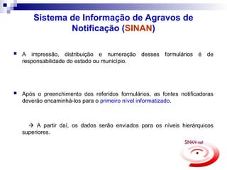 Sistema de Informação de Agravos de
Notificação (SINAN)
 A impressão, distribuição e numeração desses formulários é de
responsabilidade do estado ou município.
 Após o preenchimento dos referidos formulários, as fontes notificadoras
deverão encaminhá-los para o primeiro nível informatizado.
 A partir daí, os dados serão enviados para os níveis hierárquicos
superiores.
 