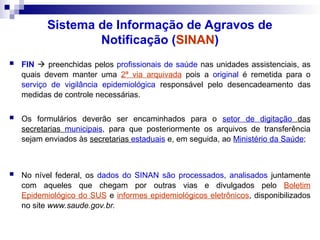 Sistema de Informação de Agravos de
Notificação (SINAN)
 FIN  preenchidas pelos profissionais de saúde nas unidades assistenciais, as
quais devem manter uma 2ª via arquivada pois a original é remetida para o
serviço de vigilância epidemiológica responsável pelo desencadeamento das
medidas de controle necessárias.
 Os formulários deverão ser encaminhados para o setor de digitação das
secretarias municipais, para que posteriormente os arquivos de transferência
sejam enviados às secretarias estaduais e, em seguida, ao Ministério da Saúde;
 No nível federal, os dados do SINAN são processados, analisados juntamente
com aqueles que chegam por outras vias e divulgados pelo Boletim
Epidemiológico do SUS e informes epidemiológicos eletrônicos, disponibilizados
no site www.saude.gov.br.
 