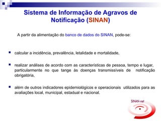 Sistema de Informação de Agravos de
Notificação (SINAN)
A partir da alimentação do banco de dados do SINAN, pode-se:
 calcular a incidência, prevalência, letalidade e mortalidade,
 realizar análises de acordo com as características de pessoa, tempo e lugar,
particularmente no que tange às doenças transmissíveis de notificação
obrigatória,
 além de outros indicadores epidemiológicos e operacionais utilizados para as
avaliações local, municipal, estadual e nacional.
 
