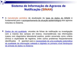 Sistema de Informação de Agravos de
Notificação (SINAN)
 A manutenção periódica da atualização da base de dados do SINAN é
fundamental para o acompanhamento da situação epidemiológica dos agravos
incluídos no Sistema.
 Dados de má qualidade, oriundos de fichas de notificação ou investigação
com a maioria dos campos em branco, inconsistências nas informações
(casos com diagnóstico laboratorial positivo, porém encerrado como critério
clínico) e duplicidade de registros, entre outros problemas freqüentemente
identificados  apontam para a necessidade de uma avaliação sistemática
da qualidade da informação coletada e digitada no primeiro nível hierárquico
de entrada de dados no Sistema;
 