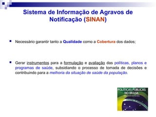 Sistema de Informação de Agravos de
Notificação (SINAN)
 Necessário garantir tanto a Qualidade como a Cobertura dos dados;
 Gerar instrumentos para a formulação e avaliação das políticas, planos e
programas de saúde, subsidiando o processo de tomada de decisões e
contribuindo para a melhoria da situação de saúde da população.
 