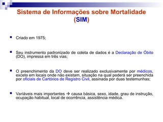 Sistema de Informações sobre Mortalidade
(SIM)
 Criado em 1975;
 Seu instrumento padronizado de coleta de dados é a Declaração de Óbito
(DO), impressa em três vias;
 O preenchimento da DO deve ser realizado exclusivamente por médicos,
exceto em locais onde não existam, situação na qual poderá ser preenchida
por oficiais de Cartórios de Registro Civil, assinada por duas testemunhas;
 Variáveis mais importantes  causa básica, sexo, idade, grau de instrução,
ocupação habitual, local de ocorrência, assistência médica.
 