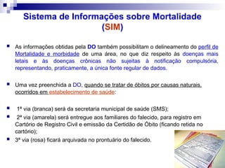 Sistema de Informações sobre Mortalidade
(SIM)
 As informações obtidas pela DO também possibilitam o delineamento do perfil de
Mortalidade e morbidade de uma área, no que diz respeito às doenças mais
letais e às doenças crônicas não sujeitas à notificação compulsória,
representando, praticamente, a única fonte regular de dados.
 Uma vez preenchida a DO, quando se tratar de óbitos por causas naturais,
ocorridos em estabelecimento de saúde:
 1ª via (branca) será da secretaria municipal de saúde (SMS);
 2ª via (amarela) será entregue aos familiares do falecido, para registro em
Cartório de Registro Civil e emissão da Certidão de Óbito (ficando retida no
cartório);
 3ª via (rosa) ficará arquivada no prontuário do falecido.
 