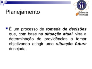 Planejamento
 É um processo de tomada de decisões
que, com base na situação atual, visa a
determinação de providências a tomar
objetivando atingir uma situação futura
desejada.
 