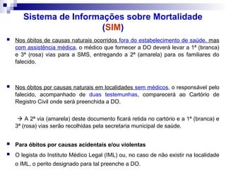 Sistema de Informações sobre Mortalidade
(SIM)
 Nos óbitos de causas naturais ocorridos fora do estabelecimento de saúde, mas
com assistência médica, o médico que fornecer a DO deverá levar a 1ª (branca)
e 3ª (rosa) vias para a SMS, entregando a 2ª (amarela) para os familiares do
falecido.
 Nos óbitos por causas naturais em localidades sem médicos, o responsável pelo
falecido, acompanhado de duas testemunhas, comparecerá ao Cartório de
Registro Civil onde será preenchida a DO.
 A 2ª via (amarela) deste documento ficará retida no cartório e a 1ª (branca) e
3ª (rosa) vias serão recolhidas pela secretaria municipal de saúde.
 Para óbitos por causas acidentais e/ou violentas
 O legista do Instituto Médico Legal (IML) ou, no caso de não existir na localidade
o IML, o perito designado para tal preenche a DO.
 