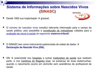 Sistema de Informações sobre Nascidos Vivos
(SINASC)
 Desde 1992 sua implantação  gradual;
 O número de nascidos vivos constitui relevante informação para o campo da
saúde pública, pois possibilita a constituição de indicadores voltados para a
avaliação de riscos à saúde do segmento materno-infantil;
 O SINASC tem como instrumento padronizado de coleta de dados 
Declaração de Nascido Vivo (DN);
 DN  preenchida nos hospitais e outras instituições de saúde que realizam
parto, e nos Cartórios de Registro Civil, na presença de duas testemunhas,
quando o nascimento ocorre em domicílio sem assistência de profissional de
saúde.
 