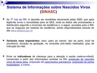 Sistema de Informações sobre Nascidos Vivos
(SINASC)
 As 1ª vias da DN  deverão ser recolhidas ativamente pelas SMS, que após
digitá-las envia o consolidado para as SES, onde os dados são processados e
distribuídos segundo o município de residência e, a seguir, enviados para o MS,
que os reagrupa por estados de residência, sendo disponibilizados através do
site www.datasus.gov.br
 Variáveis mais importantes: sexo, peso ao nascer, tipo de parto, local de
ocorrência, duração da gestação, no consultas pré-natais realizadas, grau de
instrução da mãe.
 Entre os indicadores de interesse para a atenção à saúde materno-infantil,
construídos a partir das informações contidas na DN: proporção de nascidos
vivos de baixo peso, proporção de nascimentos prematuros, proporção de partos
hospitalares, e outros.
 