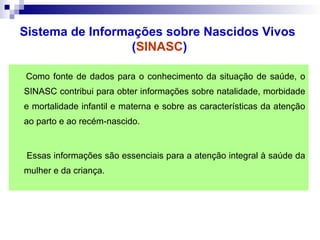 Como fonte de dados para o conhecimento da situação de saúde, o
SINASC contribui para obter informações sobre natalidade, morbidade
e mortalidade infantil e materna e sobre as características da atenção
ao parto e ao recém-nascido.
Essas informações são essenciais para a atenção integral à saúde da
mulher e da criança.
Sistema de Informações sobre Nascidos Vivos
(SINASC)
 