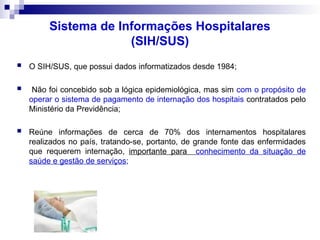 Sistema de Informações Hospitalares
(SIH/SUS)
 O SIH/SUS, que possui dados informatizados desde 1984;
 Não foi concebido sob a lógica epidemiológica, mas sim com o propósito de
operar o sistema de pagamento de internação dos hospitais contratados pelo
Ministério da Previdência;
 Reúne informações de cerca de 70% dos internamentos hospitalares
realizados no país, tratando-se, portanto, de grande fonte das enfermidades
que requerem internação, importante para conhecimento da situação de
saúde e gestão de serviços;
 