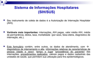 Sistema de Informações Hospitalares
(SIH/SUS)
 Seu instrumento de coleta de dados é a Autorização de Internação Hospitalar
(AIH);
 Variáveis mais importantes: internações, AIH pagas, valor médio AIH, média
de permanência, óbitos, taxa, mortalidade (por sexo, faixa etária, diagnóstico de
internação, etc.).
 Este formulário contém, entre outros, os dados de atendimento, com 
diagnósticos de internamento e alta, informações relativas às características de
pessoa (idade e sexo), tempo e lugar (procedência do paciente) das
internações, procedimentos realizados, valores pagos e dados cadastrais das
unidades de saúde, que permitem sua utilização para fins epidemiológicos.
 