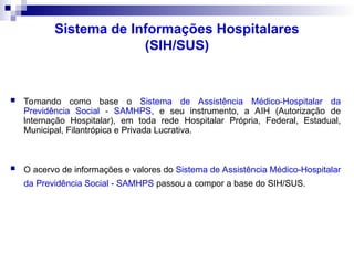 Sistema de Informações Hospitalares
(SIH/SUS)
 Tomando como base o Sistema de Assistência Médico-Hospitalar da
Previdência Social - SAMHPS, e seu instrumento, a AIH (Autorização de
lnternação Hospitalar), em toda rede Hospitalar Própria, Federal, Estadual,
Municipal, Filantrópica e Privada Lucrativa.
 O acervo de informações e valores do Sistema de Assistência Médico-Hospitalar
da Previdência Social - SAMHPS passou a compor a base do SIH/SUS.
 