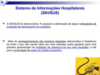 Sistema de Informações Hospitalares
(SIH/SUS)
 O SIH/SUS foi desenvolvido  propiciar a elaboração de alguns indicadores de
avaliação de desempenho de unidades;
 Além do acompanhamento dos números absolutos relacionados à freqüência
de AIHs e que vêm sendo cada vez mais utilizados pelos gestores para uma
primeira aproximação da avaliação de cobertura de sua rede hospitalar, e até
para a priorização de ações de caráter preventivo.
 