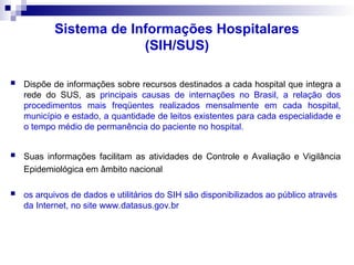Sistema de Informações Hospitalares
(SIH/SUS)
 Dispõe de informações sobre recursos destinados a cada hospital que integra a
rede do SUS, as principais causas de internações no Brasil, a relação dos
procedimentos mais freqüentes realizados mensalmente em cada hospital,
município e estado, a quantidade de leitos existentes para cada especialidade e
o tempo médio de permanência do paciente no hospital.
 Suas informações facilitam as atividades de Controle e Avaliação e Vigilância
Epidemiológica em âmbito nacional
 os arquivos de dados e utilitários do SIH são disponibilizados ao público através
da Internet, no site www.datasus.gov.br
 