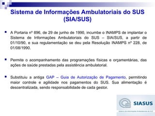 Sistema de Informações Ambulatoriais do SUS
(SIA/SUS)
 A Portaria nº 896, de 29 de junho de 1990, incumbe o INAMPS de implantar o
Sistema de Informações Ambulatoriais do SUS – SIA/SUS, a partir de
01/10/90, e sua regulamentação se deu pela Resolução INAMPS nº 228, de
01/08/1990.
 Permite o acompanhamento das programações físicas e orçamentárias, das
ações de saúde prestadas pela assistência ambulatorial.
 Substituiu a antiga GAP – Guia de Autorização de Pagamento, permitindo
maior controle e agilidade nos pagamentos do SUS. Sua alimentação é
descentralizada, sendo responsabilidade de cada gestor.
 
