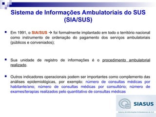 Sistema de Informações Ambulatoriais do SUS
(SIA/SUS)
 Em 1991, o SIA/SUS  foi formalmente implantado em todo o território nacional
como instrumento de ordenação do pagamento dos serviços ambulatoriais
(públicos e conveniados);
 Sua unidade de registro de informações é o procedimento ambulatorial
realizado.
 Outros indicadores operacionais podem ser importantes como complemento das
análises epidemiológicas, por exemplo: número de consultas médicas por
habitante/ano; número de consultas médicas por consultório; número de
exames/terapias realizados pelo quantitativo de consultas médicas
 