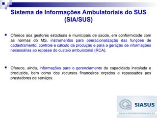 Sistema de Informações Ambulatoriais do SUS
(SIA/SUS)
 Oferece aos gestores estaduais e municipais de saúde, em conformidade com
as normas do MS, instrumentos para operacionalização das funções de
cadastramento, controle e cálculo da produção e para a geração de informações
necessárias ao repasse do custeio ambulatorial (RCA).
 Oferece, ainda, informações para o gerenciamento de capacidade instalada e
produzida, bem como dos recursos financeiros orçados e repassados aos
prestadores de serviços.
 