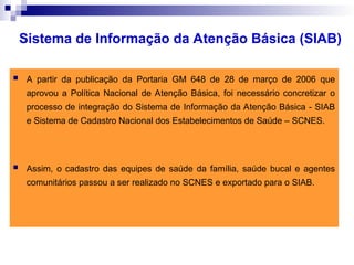  A partir da publicação da Portaria GM 648 de 28 de março de 2006 que
aprovou a Política Nacional de Atenção Básica, foi necessário concretizar o
processo de integração do Sistema de Informação da Atenção Básica - SIAB
e Sistema de Cadastro Nacional dos Estabelecimentos de Saúde – SCNES.
 Assim, o cadastro das equipes de saúde da família, saúde bucal e agentes
comunitários passou a ser realizado no SCNES e exportado para o SIAB.
Sistema de Informação da Atenção Básica (SIAB)
 