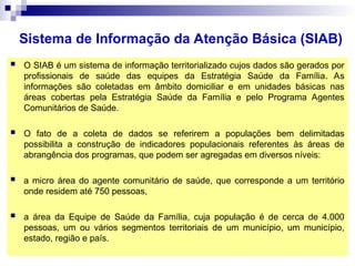 Sistema de Informação da Atenção Básica (SIAB)
 O SIAB é um sistema de informação territorializado cujos dados são gerados por
profissionais de saúde das equipes da Estratégia Saúde da Família. As
informações são coletadas em âmbito domiciliar e em unidades básicas nas
áreas cobertas pela Estratégia Saúde da Família e pelo Programa Agentes
Comunitários de Saúde.
 O fato de a coleta de dados se referirem a populações bem delimitadas
possibilita a construção de indicadores populacionais referentes às áreas de
abrangência dos programas, que podem ser agregadas em diversos níveis:
 a micro área do agente comunitário de saúde, que corresponde a um território
onde residem até 750 pessoas,
 a área da Equipe de Saúde da Família, cuja população é de cerca de 4.000
pessoas, um ou vários segmentos territoriais de um município, um município,
estado, região e país.
 