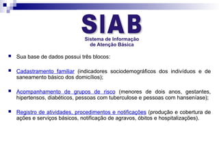  Sua base de dados possui três blocos:
 Cadastramento familiar (indicadores sociodemográficos dos indivíduos e de
saneamento básico dos domicílios);
 Acompanhamento de grupos de risco (menores de dois anos, gestantes,
hipertensos, diabéticos, pessoas com tuberculose e pessoas com hanseníase);
 Registro de atividades, procedimentos e notificações (produção e cobertura de
ações e serviços básicos, notificação de agravos, óbitos e hospitalizações).
 