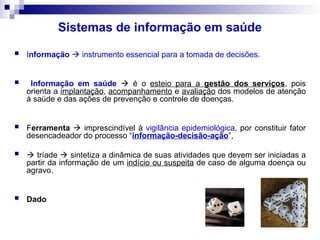 Sistemas de informação em saúde
 Informação  instrumento essencial para a tomada de decisões.
 Informação em saúde  é o esteio para a gestão dos serviços, pois
orienta a implantação, acompanhamento e avaliação dos modelos de atenção
à saúde e das ações de prevenção e controle de doenças.
 Ferramenta  imprescindível à vigilância epidemiológica, por constituir fator
desencadeador do processo “informação-decisão-ação”,
  tríade  sintetiza a dinâmica de suas atividades que devem ser iniciadas a
partir da informação de um indício ou suspeita de caso de alguma doença ou
agravo.
 Dado
 