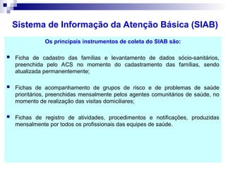 Sistema de Informação da Atenção Básica (SIAB)
Os principais instrumentos de coleta do SIAB são:
 Ficha de cadastro das famílias e levantamento de dados sócio-sanitários,
preenchida pelo ACS no momento do cadastramento das famílias, sendo
atualizada permanentemente;
 Fichas de acompanhamento de grupos de risco e de problemas de saúde
prioritários, preenchidas mensalmente pelos agentes comunitários de saúde, no
momento de realização das visitas domiciliares;
 Fichas de registro de atividades, procedimentos e notificações, produzidas
mensalmente por todos os profissionais das equipes de saúde.
 