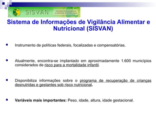 Sistema de Informações de Vigilância Alimentar e
Nutricional (SISVAN)
 Instrumento de políticas federais, focalizadas e compensatórias.
 Atualmente, encontra-se implantado em aproximadamente 1.600 municípios
considerados de risco para a mortalidade infantil.
 Disponibiliza informações sobre o programa de recuperação de crianças
desnutridas e gestantes sob risco nutricional.
 Variáveis mais importantes: Peso, idade, altura, idade gestacional.
 