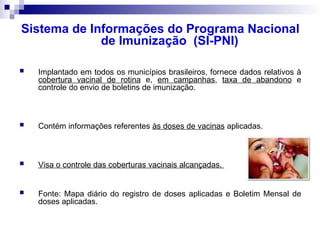 Sistema de Informações do Programa Nacional
de Imunização (SI-PNI)
 Implantado em todos os municípios brasileiros, fornece dados relativos à
cobertura vacinal de rotina e, em campanhas, taxa de abandono e
controle do envio de boletins de imunização.
 Contém informações referentes às doses de vacinas aplicadas.
 Visa o controle das coberturas vacinais alcançadas.
 Fonte: Mapa diário do registro de doses aplicadas e Boletim Mensal de
doses aplicadas.
 