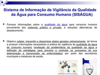 Sistema de Informação de Vigilância da Qualidade
da Água para Consumo Humano (SISÁGUA)
 Fornece informações sobre a qualidade da água para consumo humano
proveniente dos sistemas público e privado, e soluções alternativas de
abastecimento.
 Objetiva coletar, transmitir e disseminar dados gerados rotineiramente, de forma
a produzir informações necessárias à prática da vigilância da qualidade da água
de consumo humano (avaliação da problemática da qualidade da água e
definição de estratégias para prevenir e controlar os processos de sua
deterioração e transmissão de enfermidades) por parte das secretarias
municipais e estaduais de saúde.
 