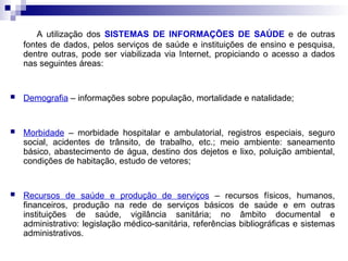 A utilização dos SISTEMAS DE INFORMAÇÕES DE SAÚDE e de outras
fontes de dados, pelos serviços de saúde e instituições de ensino e pesquisa,
dentre outras, pode ser viabilizada via Internet, propiciando o acesso a dados
nas seguintes áreas:
 Demografia – informações sobre população, mortalidade e natalidade;
 Morbidade – morbidade hospitalar e ambulatorial, registros especiais, seguro
social, acidentes de trânsito, de trabalho, etc.; meio ambiente: saneamento
básico, abastecimento de água, destino dos dejetos e lixo, poluição ambiental,
condições de habitação, estudo de vetores;
 Recursos de saúde e produção de serviços – recursos físicos, humanos,
financeiros, produção na rede de serviços básicos de saúde e em outras
instituições de saúde, vigilância sanitária; no âmbito documental e
administrativo: legislação médico-sanitária, referências bibliográficas e sistemas
administrativos.
 