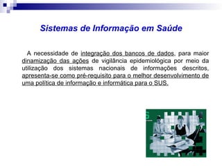 Sistemas de Informação em Saúde
A necessidade de integração dos bancos de dados, para maior
dinamização das ações de vigilância epidemiológica por meio da
utilização dos sistemas nacionais de informações descritos,
apresenta-se como pré-requisito para o melhor desenvolvimento de
uma política de informação e informática para o SUS.
 