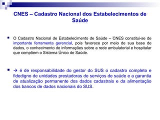 CNES – Cadastro Nacional dos Estabelecimentos de
Saúde
 O Cadastro Nacional de Estabelecimento de Saúde – CNES constitui-se de
importante ferramenta gerencial, pois favorece por meio de sua base de
dados, o conhecimento de informações sobre a rede ambulatorial e hospitalar
que compõem o Sistema Único de Saúde.
  é de responsabilidade do gestor do SUS o cadastro completo e
fidedigno de unidades prestadoras de serviços de saúde e a garantia
de atualização permanente dos dados cadastrais e da alimentação
dos bancos de dados nacionais do SUS.
 