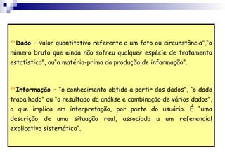 Dado − valor quantitativo referente a um fato ou circunstância”,“o
número bruto que ainda não sofreu qualquer espécie de tratamento
estatístico”, ou“a matéria-prima da produção de informação”.
Informação − “o conhecimento obtido a partir dos dados”, “o dado
trabalhado” ou “o resultado da análise e combinação de vários dados”,
o que implica em interpretação, por parte do usuário. É “uma
descrição de uma situação real, associada a um referencial
explicativo sistemático”.
 