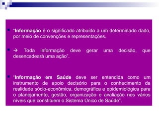  “Informação é o significado atribuído a um determinado dado,
por meio de convenções e representações.
  Toda informação deve gerar uma decisão, que
desencadeará uma ação”.
 “Informação em Saúde deve ser entendida como um
instrumento de apoio decisório para o conhecimento da
realidade sócio-econômica, demográfica e epidemiológica para
o planejamento, gestão, organização e avaliação nos vários
níveis que constituem o Sistema Único de Saúde”.
 