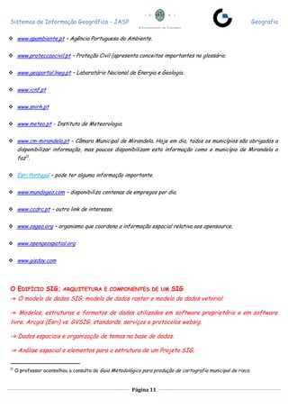 Sistemas de Informação Geográfica - JASP Geografia
Página 11
 www.apambiente.pt – Agência Portuguesa do Ambiente.
 www.proteccaocivil.pt – Proteção Civil (apresenta conceitos importantes no glossário.
 www.geoportal.lneg.pt – Laboratório Nacional de Energia e Geologia.
 www.icnf.pt
 www.snirh.pt
 www.meteo.pt - Instituto de Meteorologia.
 www.cm-mirandela.pt – Câmara Municipal de Mirandela. Hoje em dia, todos os municípios são obrigados a
disponibilizar informação, mas poucos disponibilizam esta informação como o município de Mirandela o
faz11
.
 Esri Portugal – pode ter alguma informação importante.
 www.mundogeo.com – disponibiliza centenas de empregos por dia.
 www.ccdrc.pt – outro link de interesse.
 www.osgeo.org – organismo que coordena a informação espacial relativa aos opensource.
 www.opengeospatial.org
 www.gisday.com
O EDIFÍCIO SIG; ARQUITETURA E COMPONENTES DE UM SIG
-» O modelo de dados SIG; modelo de dados raster e modelo de dados vetorial
-» Modelos, estruturas e formatos de dados utilizados em software proprietário e em software
livre; Arcgis (Esri) vs. GVSIG, standards, serviços e protocolos websig.
-» Dados espaciais e organização de temas na base de dados.
-» Análise espacial e elementos para a estrutura de um Projeto SIG.
11
O professor aconselhou a consulta do Guia Metodológico para produção de cartografia municipal de risco.
 