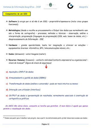 Sistemas de Informação Geográfica - JASP Geografia
Página 12
 Software (o arcgis por si só não é um SIG) – proprietário/opensource (inclui cinco grupos
funcionais);
 Metodologias (desde a recolha ao processamento e Output dos dados que normalmente vem
sob a forma de cartografia) – processos, métodos e técnicas – observação, análise e
interpretação, programação (linguagem de programação) (SIG, web, bases de dados, etc.) –
Geoprocessamento da Informação - IDE;
 Hardware – grande operabilidade, basta ter imaginação e otimizar as soluções –
equipamentos diversos: informática, GPS, telecomunicações móveis, etc.;
 Dados (dataware) – vetor/imagens (raster);
 Recursos Humanos (liveware) – contexto individual/contexto empresarial ou organizacional –
níveis de licenças12
(lógica de níveis de segurança);
a) Aquisição e INPUT de dados;
b) Armazenamento e gestão de dados (DBMS);
c) Transformação de dados (análise e conversão) – pode ser mais intuitivo ou menos;
d) Interação com utilizador (interface);
e) OUTPUT de dados e apresentação de resultados, normalmente associado à construção de
cartografia ou gráficos.
Os SIG’S têm vários níveis, consoante as tarefas que permitem. O mais básico é aquele que apenas
permite a visualização dos dados.
12
Podem nos pedir para trabalhar num projeto, mas a partir de determinado ponto já não temos mais acesso aos dados.
Componentes de um SIG:
 