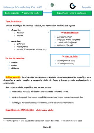 Sistemas de Informação Geográfica - JASP Geografia
Página 19
Tipos de Atributos:
Escalas de medição de atributos – usadas para representar atributos dos objetos.
 Categorias:
o Nominal 19
o Ordinal
 Numéricos:
o Intervalo
o Razão (rácio)
o Cíclicos (azimute numa bússola, etc.)
Por tipo de elementos:
 Pontos;
 Linhas;
 Polígonos.
Análise espacial: Inclui técnicas para examinar e explorar dados numa perspetiva geográfica, para
desenvolver e testar modelos, e apresentar dados de forma a levarem a maior esclarecimento e
compreensão.
Mas, explorar dados geográficos tem os seus perigos:
 Problema da qualidade dos dados – erro; incerteza; lixo entra, lixo sai.
 Pode-se introduzir bons dados, mas deliberadamente ou inadvertidamente produzir lixo.
 Correlação dos dados espaciais (cuidado na seleção de variáveis para análise.
Importância dos METADADOS – dados sobre dados
19
Hidrantes: pontos de água a que bombeiros recorrem em caso de incêndio – podem estar em vários locais.
Dados espaciais – A geometria (onde): Especificam forma e localização
Por grupos temáticos:
 Estradas (Linhas)
 Ocupação do solo (Polígonos)
 Tipo de Solo (Polígonos)
 Hidrantes (Pontos)
Por tipos de dados:
 Raster (para um lado)
 Vetorial (para outro).
 
