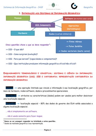 Sistemas de Informação Geográfica - JASP Geografia
Página 2
1. INTRODUÇÃO AOS SISTEMAS DE INFORMAÇÃO GEOGRÁFICA
Cinco questões chave a que se deve responder1
:
-» SIG – O que são?
-» SIG – Como surgiram (evolução)?
-» SIG - Para que servem2
(capacidades e componentes)?
-» SIG – Que instituições produzem informação geográfica oficial/não oficial?
ENQUADRAMENTO TERMINOLÓGICO E CONCEPTUAL: SISTEMAS E CIÊNCIA DA INFORMAÇÃO;
INFORMAÇÃO GEOGRÁFICA (SIG); SIG E CARTOGRAFIA; REPRESENTAÇÃO CARTOGRÁFICA DA
INFORMAÇÃO GEOGRÁFICA
Sistema -» uma operação ilimitada que vincula a informação à sua localização geográfica, por
meio de hardware, redes software, dados e procedimentos operacionais.
Informação -» atributos ou características (dados) podem ser usados para melhor descrever
uma localização espacial.
Geográfica -» localização espacial – 80% dos dados do governo dos EUA estão associados a
alguma localização espacial.
… não é simplesmente um software.
… não é usado somente para fazer mapas.
1
Nunca se vai conseguir responder na totalidade a estas questões.
2
Dados da realidade geográfica à sua representação.
GIS Components
Pessoas Software (em muitos casos caro)
Hardware
Approaches
(metodologias)
Dados (custam dinheiro)
-» Fotos Aéreas
-» Fotos Satélite
-» Dados vectoriais (muito caros)
 