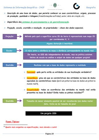 Sistemas de Informação Geográfica - JASP Geografia
Página 20
 Descrição de uma base de dados, que permite conhecer as suas caraterísticas, origem, processo
de produção, qualidade e linhagem (transformações sofridas), autor, data de criação, etc.
 Importância dos sistemas de posicionamentos e de georreferenciação.
 Projeção, escala, exatidão e resolução. As propriedades – chave dos dados espaciais.
 Posicional: quão perto estão as entidades da sua localização verdadeira?
 Consistência: grau em que as caraterísticas das entidades na base de dados
equivalem às caraterísticas reais (será um pinhal na base de dados um pinhal no
mundo real?).
 Exaustividade: todas as ocorrências das entidades no mundo real estão
presentes na base de dados? Estão todos os pinhais incluídos?20
Fases Típicas:
20
Quanto mais exigentes as especificações, mais elevado o custo!
Projeção: Método pelo qual a superfície curva 3D da terra é representada num mapa 2D
por coordenadas X, Y.
Alguma distorção é inevitável.
Escala: O rácio entre a distância no mapa e distância correspondente no mundo real.
Em teoria, os SIG são independentes de escala, mas na prática existem
limites de escala na análise e output de dados em qualquer projeto!
Exatidão Realismo com que a base de dados representa a realidade
Exatidão Tamanho do menor elemento passível de ser reconhecido (em dados raster
data, trata-se do tamanho do pixel
Um projeto SIG:
 