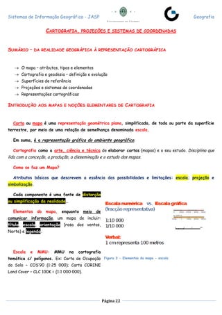 Sistemas de Informação Geográfica - JASP Geografia
Página 22
CARTOGRAFIA, PROJEÇÕES E SISTEMAS DE COORDENADAS
SUMÁRIO – DA REALIDADE GEOGRÁFICA À REPRESENTAÇÃO CARTOGRÁFICA
 O mapa – atributos, tipos e elementos
 Cartografia e geodesia – definição e evolução
 Superfícies de referência
 Projeções e sistemas de coordenadas
 Representações cartográficas
INTRODUÇÃO AOS MAPAS E NOÇÕES ELEMENTARES DE CARTOGRAFIA
Carta ou mapa é uma representação geométrica plana, simplificada, de toda ou parte da superfície
terrestre, por meio de uma relação de semelhança denominada escala.
Em suma, é a representação gráfica do ambiente geográfico.
Cartografia como a arte, ciência e técnica de elaborar cartas (mapas) e o seu estudo. Disciplina que
lida com a conceção, a produção, a disseminação e o estudo dos mapas.
Como se faz um Mapa?
Atributos básicos que descrevem a essência das possibilidades e limitações: escala; projeção e
simbolização.
Cada componente é uma fonte de distorção
ou simplificação da realidade…
Elementos do mapa, enquanto meio de
comunicar informação, um mapa de incluir:
título, escala, orientação (rosa dos ventos,
Norte) e legenda.
Escala e MMU: MMU na cartografia
temática c/ polígonos. Ex: Carta de Ocupação
do Solo – COS’90 (1:25 000); Carta CORINE
Land Cover – CLC 100K = (1:1 000 000).
Figura 3 - Elementos do mapa - escala
 