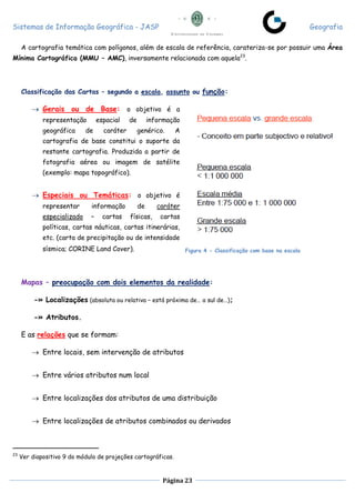 Sistemas de Informação Geográfica - JASP Geografia
Página 23
A cartografia temática com polígonos, além de escala de referência, carateriza-se por possuir uma Área
Mínima Cartográfica (MMU – AMC), inversamente relacionada com aquela23
.
Classificação das Cartas – segundo a escala, assunto ou função:
 Gerais ou de Base: o objetivo é a
representação espacial de informação
geográfica de caráter genérico. A
cartografia de base constitui o suporte da
restante cartografia. Produzida a partir de
fotografia aérea ou imagem de satélite
(exemplo: mapa topográfico).
 Especiais ou Temáticas: o objetivo é
representar informação de caráter
especializado – cartas físicas, cartas
políticas, cartas náuticas, cartas itinerárias,
etc. (carta de precipitação ou de intensidade
sísmica; CORINE Land Cover).
Mapas – preocupação com dois elementos da realidade:
-» Localizações (absoluta ou relativa – está próxima de… a sul de…);
-» Atributos.
E as relações que se formam:
 Entre locais, sem intervenção de atributos
 Entre vários atributos num local
 Entre localizações dos atributos de uma distribuição
 Entre localizações de atributos combinados ou derivados
23
Ver diapositivo 9 do módulo de projeções cartográficas.
Figura 4 - Classificação com base na escala
 