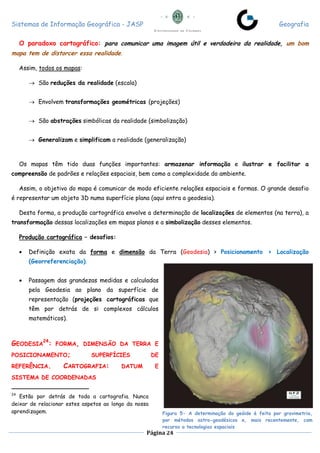 Sistemas de Informação Geográfica - JASP Geografia
Página 24
O paradoxo cartográfico: para comunicar uma imagem útil e verdadeira da realidade, um bom
mapa tem de distorcer essa realidade.
Assim, todos os mapas:
 São reduções da realidade (escala)
 Envolvem transformações geométricas (projeções)
 São abstrações simbólicas da realidade (simbolização)
 Generalizam e simplificam a realidade (generalização)
Os mapas têm tido duas funções importantes: armazenar informação e ilustrar e facilitar a
compreensão de padrões e relações espaciais, bem como a complexidade do ambiente.
Assim, o objetivo do mapa é comunicar de modo eficiente relações espaciais e formas. O grande desafio
é representar um objeto 3D numa superfície plana (aqui entra a geodesia).
Desta forma, a produção cartográfica envolve a determinação de localizações de elementos (na terra), a
transformação dessas localizações em mapas planos e a simbolização desses elementos.
Produção cartográfica – desafios:
 Definição exata da forma e dimensão da Terra (Geodesia) > Posicionamento > Localização
(Georreferenciação).
 Passagem das grandezas medidas e calculadas
pela Geodesia ao plano da superfície de
representação (projeções cartográficas que
têm por detrás de si complexos cálculos
matemáticos).
GEODESIA
24
: FORMA, DIMENSÃO DA TERRA E
POSICIONAMENTO; SUPERFÍCIES DE
REFERÊNCIA. CARTOGRAFIA: DATUM E
SISTEMA DE COORDENADAS
24
Estão por detrás de toda a cartografia. Nunca
deixar de relacionar estes aspetos ao longo da nossa
aprendizagem. Figura 5- A determinação do geóide é feita por gravimetria,
por métodos astro-geodésicos e, mais recentemente, com
recurso a tecnologias espaciais
 
