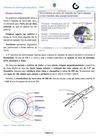 Sistemas de Informação Geográfica - JASP Geografia
Página 25
Resumo Histórico…
As primeiras congeminações sobre a
forma e tamanho da Terra (séc. IX a.
C.) indicavam que a Terra era um disco
achatado no qual se apoiava um céu
esférico.
Pitágoras sugeriu ser esférica a
forma da Terra. Esta sugestão não se
apoiava em qualquer tipo de observação
Aristóteles apresentou argumentos
que justificavam a forma esférica da
Terra.
A 1ª tentativa de determinação rigorosa (para a época) do tamanho da esfera terrestre é atribuída a
Eratóstenes. No ano de 250 a. C. levou a cabo a famosa experiência de medição do arco de meridiano
entre Alexandria e Siena.
Ele sabia que durante o solstício de Junho, os raios solares atingiam perpendicularmente a superfície
de Siena (Egito) ao meio-dia. Neste mesmo instante, a inclinação dos raios solares era de 7,2º em
Alexandria. Sabendo que a distância entre Siena e Alexandrina é cerca de 925 km, Eratóstenes usou
uma regra de três simples para calcular o perímetro da terra. Isto é 7,2/360 = 925/X.
Portanto, a circunferência da terra seria 46 250 km. Para se calcular o raio da terra, basta resolver X
= 2πR. O erro foi apenas de cerca de 15%.
Figura 6
Figura 7 - Forma e dimensão da Terra
 